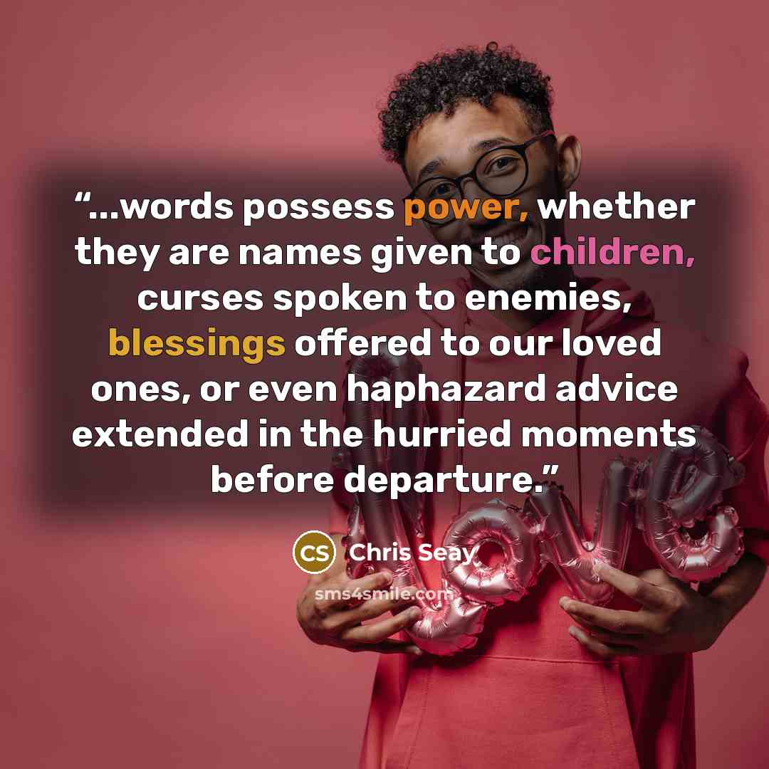 “...words possess power, whether they are names given to children, curses spoken to enemies, blessings offered to our loved ones, or even haphazard advice extended in the hurried moments before departure.” quote by Chris Seay