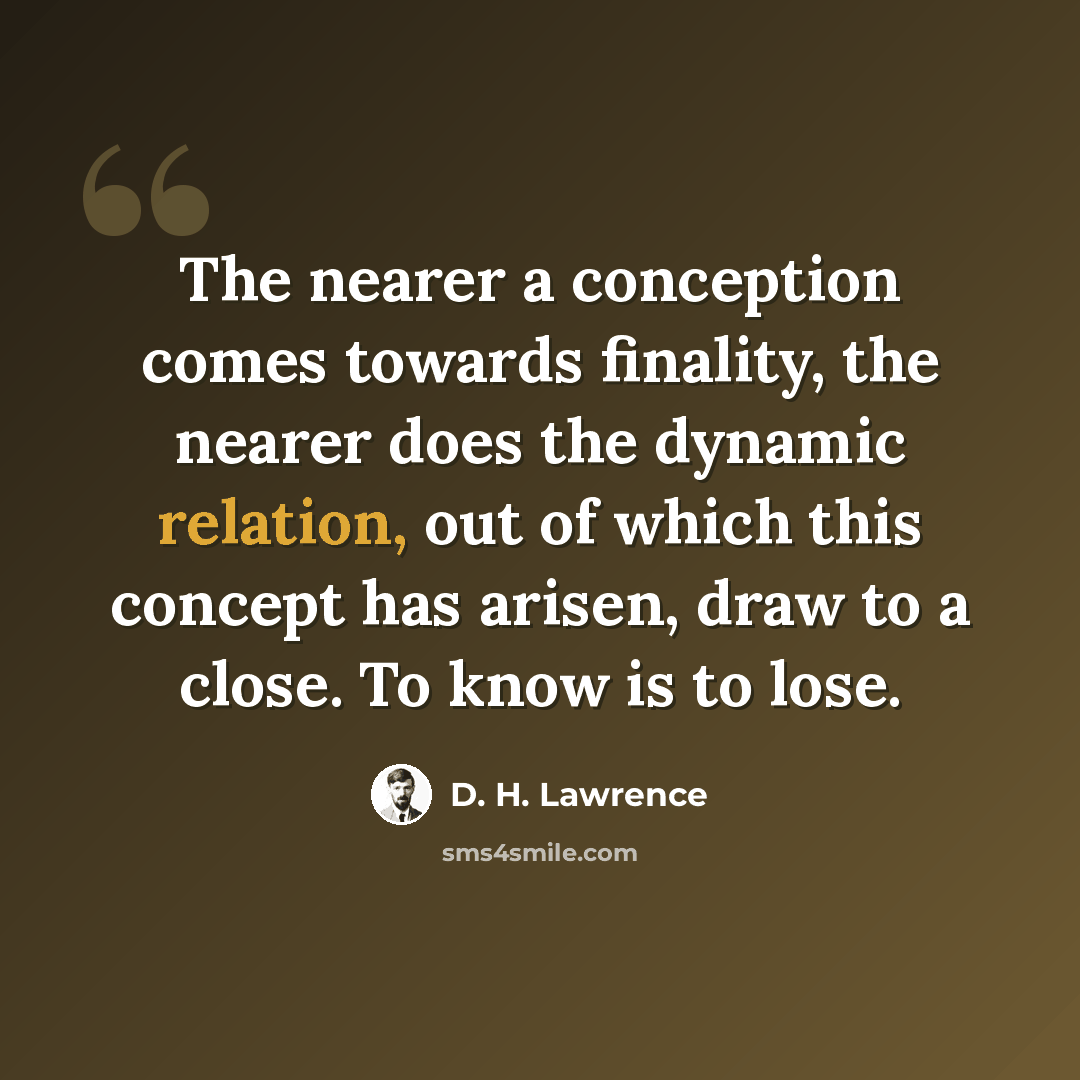 “The nearer a conception comes towards finality, the nearer does the dynamic relation, out of which this concept has arisen, draw to a close. To know is to lose.” quote by D. H. Lawrence