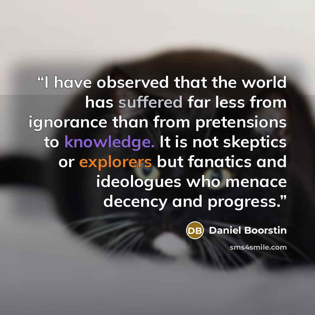 “I have observed that the world has suffered far less from ignorance than from pretensions to knowledge. It is not skeptics or explorers but fanatics and ideologues who menace decency and progress.” quote by Daniel Boorstin