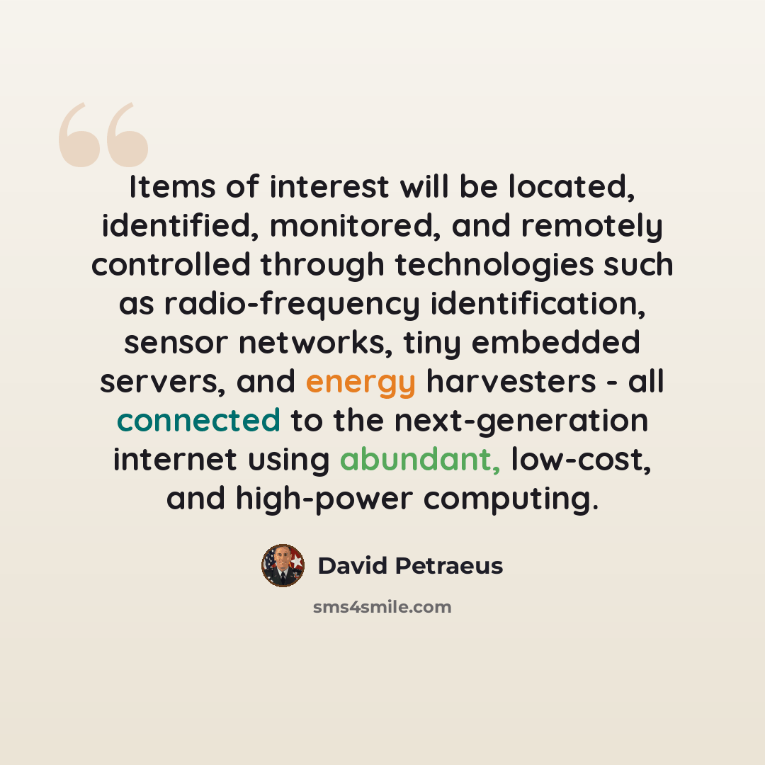 “Items of interest will be located, identified, monitored, and remotely controlled through technologies such as radio-frequency identification, sensor networks, tiny embedded servers, and energy harvesters - all connected to the next-generation internet using abundant, low-cost, and high-power…” quote by David Petraeus