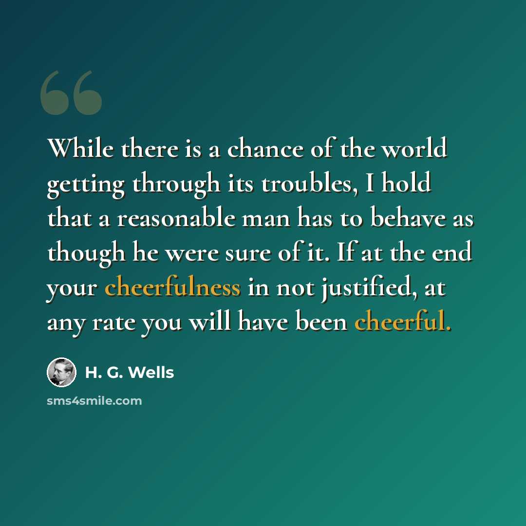 “While there is a chance of the world getting through its troubles, I hold that a reasonable man has to behave as though he were sure of it. If at the end your cheerfulness in not justified, at any rate you will have been cheerful.” quote by H. G. Wells