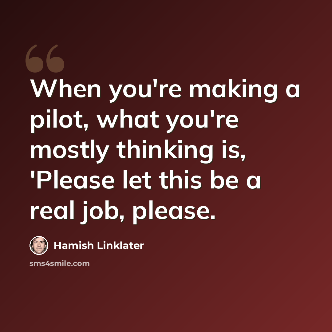 “When you're making a pilot, what you're mostly thinking is, 'Please let this be a real job, please.” quote by Hamish Linklater