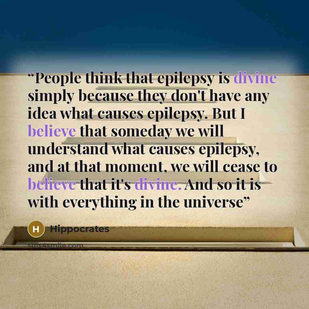 “People think that epilepsy is divine simply because they don't have any idea what causes epilepsy. But I believe that someday we will understand what causes epilepsy, and at that moment, we will cease to believe that it's divine. And so it is with everything in the universe” quote by Hippocrates