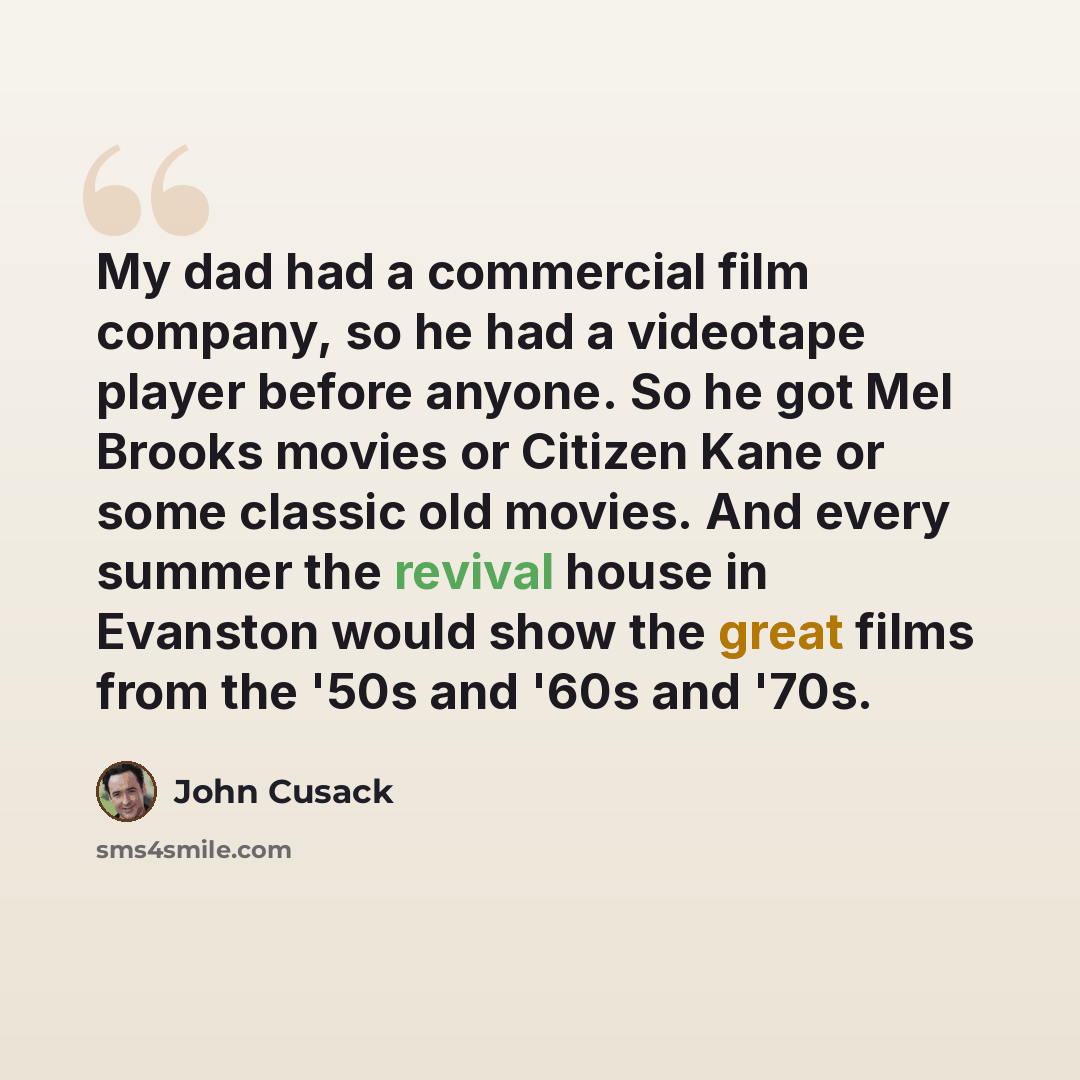 “My dad had a commercial film company, so he had a videotape player before anyone. So he got Mel Brooks movies or Citizen Kane or some classic old movies. And every summer the revival house in Evanston would show the great films from the '50s and '60s and '70s.” quote by John Cusack