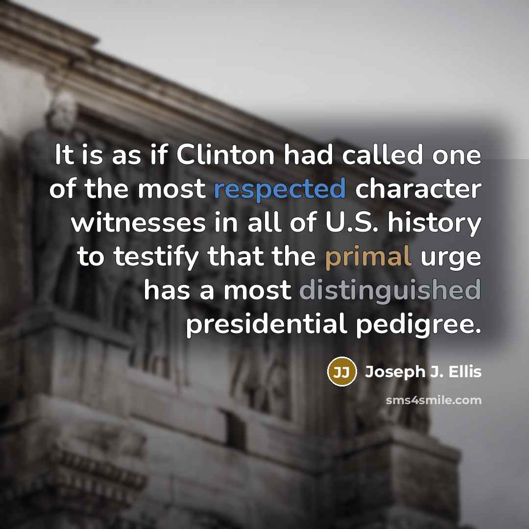 “It is as if Clinton had called one of the most respected character witnesses in all of U.S. history to testify that the primal urge has a most distinguished presidential pedigree.” quote by Joseph J. Ellis