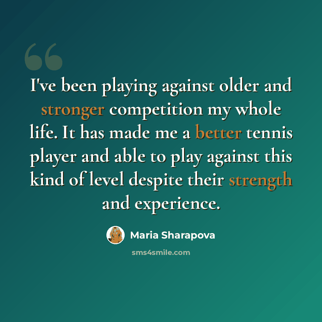 “I've been playing against older and stronger competition my whole life. It has made me a better tennis player and able to play against this kind of level despite their strength and experience.” quote by Maria Sharapova