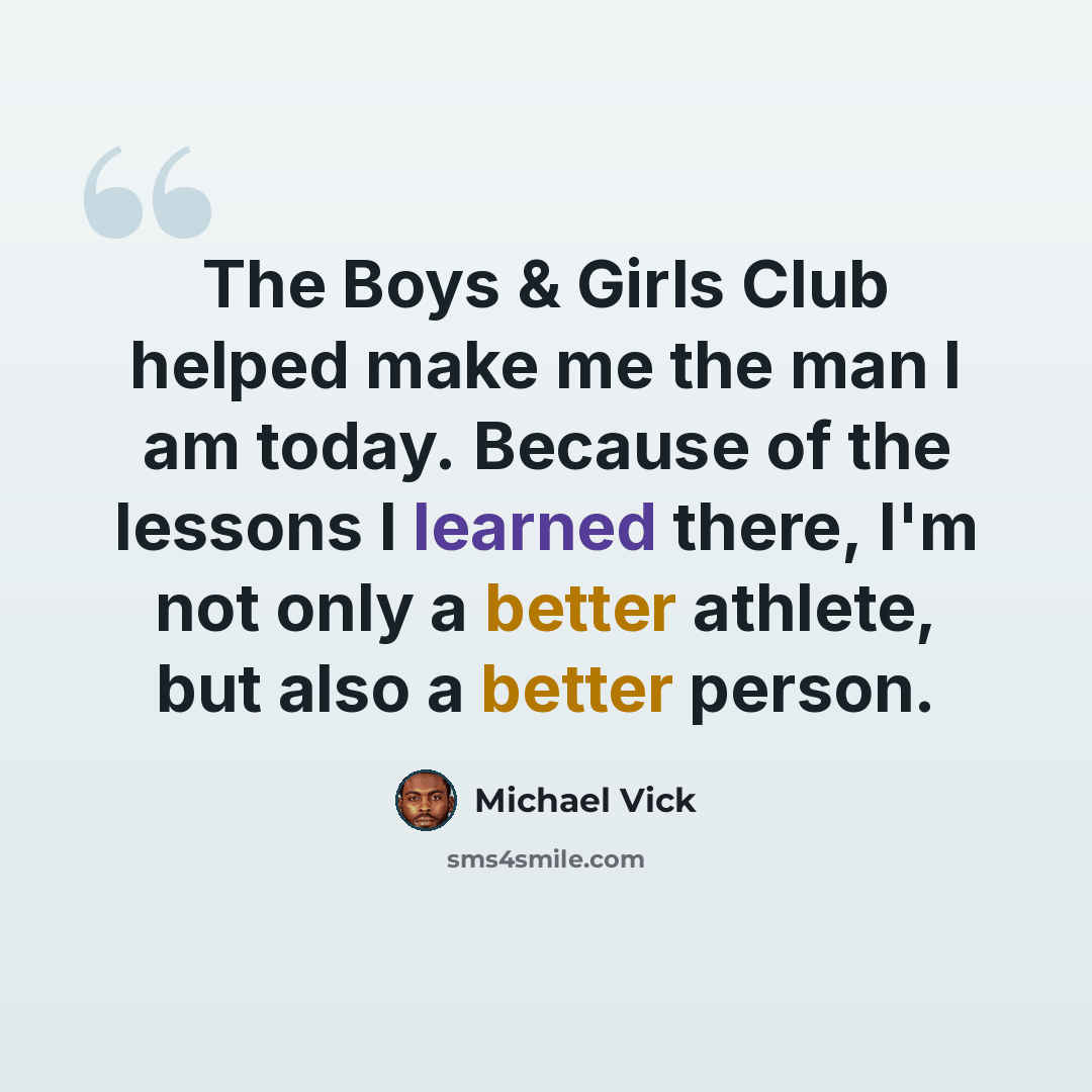 “The Boys & Girls Club helped make me the man I am today. Because of the lessons I learned there, I'm not only a better athlete, but also a better person.” quote by Michael Vick
