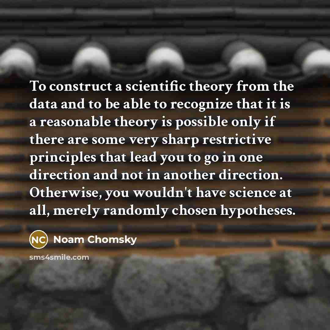 “To construct a scientific theory from the data and to be able to recognize that it is a reasonable theory is possible only if there are some very sharp restrictive principles that lead you to go in one direction and not in another direction. Otherwise, you wouldn't have science at all, merely…” quote by Noam Chomsky
