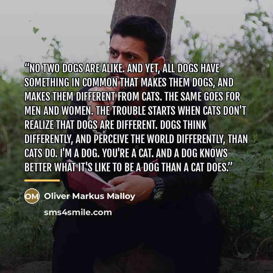“No two dogs are alike. And yet, all dogs have something in common that makes them dogs, and makes them different from cats. The same goes for men and women. The trouble starts when cats don't realize that dogs are different. Dogs think differently, and perceive the world differently, than cats do…” quote by Oliver Markus Malloy