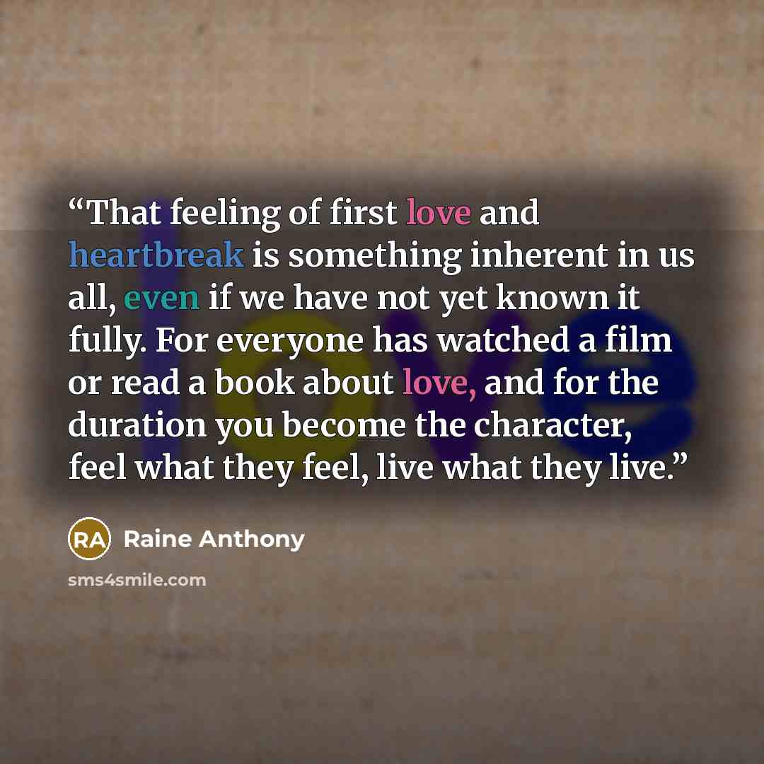 “That feeling of first love and heartbreak is something inherent in us all, even if we have not yet known it fully. For everyone has watched a film or read a book about love, and for the duration you become the character, feel what they feel, live what they live.” quote by Raine Anthony