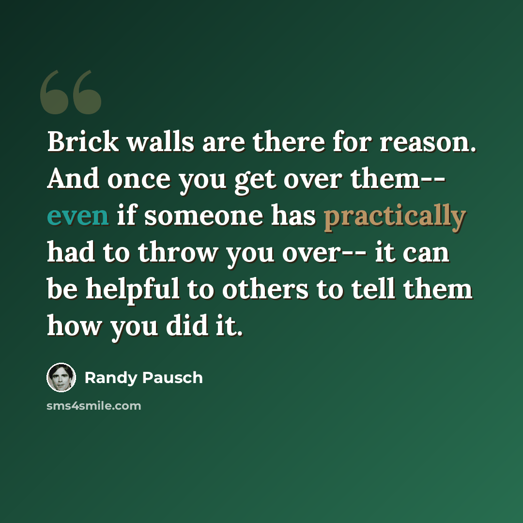“Brick walls are there for reason. And once you get over them-- even if someone has practically had to throw you over-- it can be helpful to others to tell them how you did it.” quote by Randy Pausch