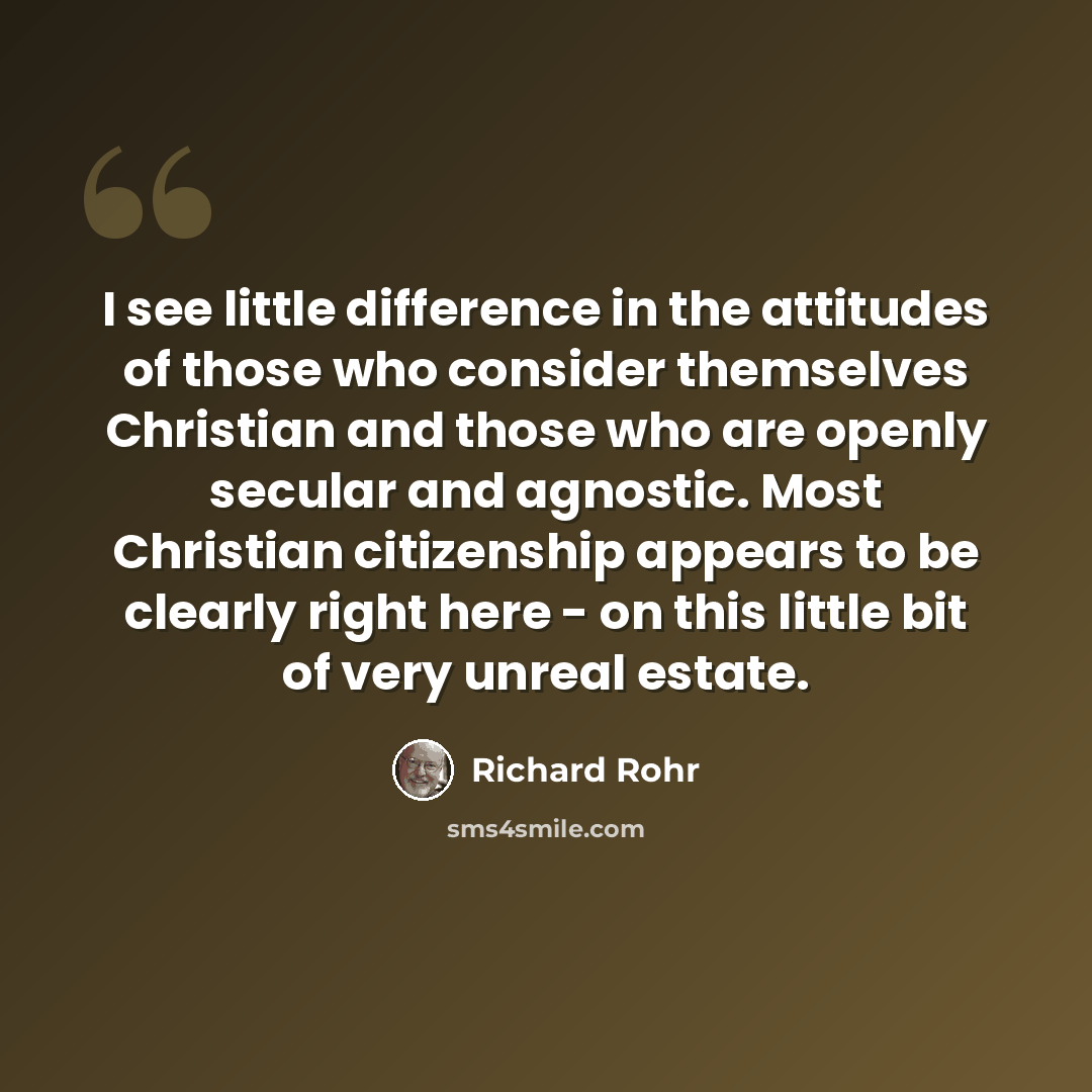 “I see little difference in the attitudes of those who consider themselves Christian and those who are openly secular and agnostic. Most Christian citizenship appears to be clearly right here - on this little bit of very unreal estate.” quote by Richard Rohr