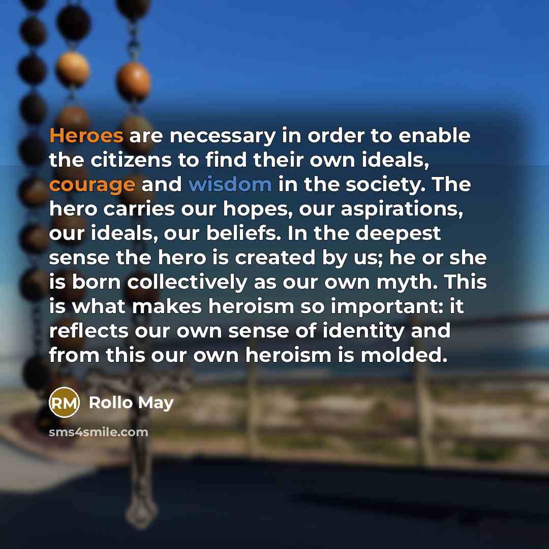 “Heroes are necessary in order to enable the citizens to find their own ideals, courage and wisdom in the society. The hero carries our hopes, our aspirations, our ideals, our beliefs. In the deepest sense the hero is created by us; he or she is born collectively as our own myth. This is what makes…” quote by Rollo May