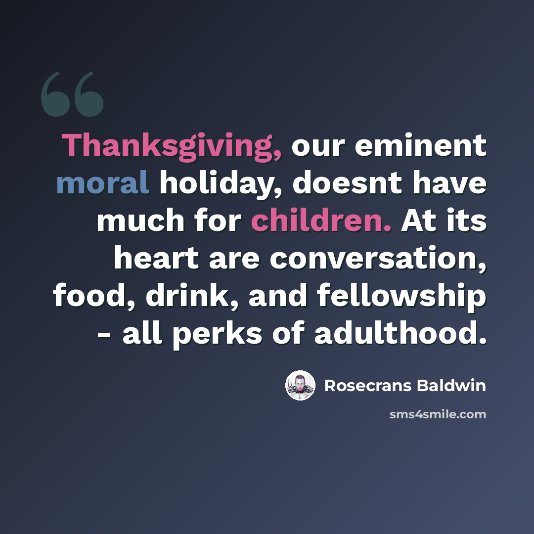 “Thanksgiving, our eminent moral holiday, doesnt have much for children. At its heart are conversation, food, drink, and fellowship - all perks of adulthood.” quote by Rosecrans Baldwin