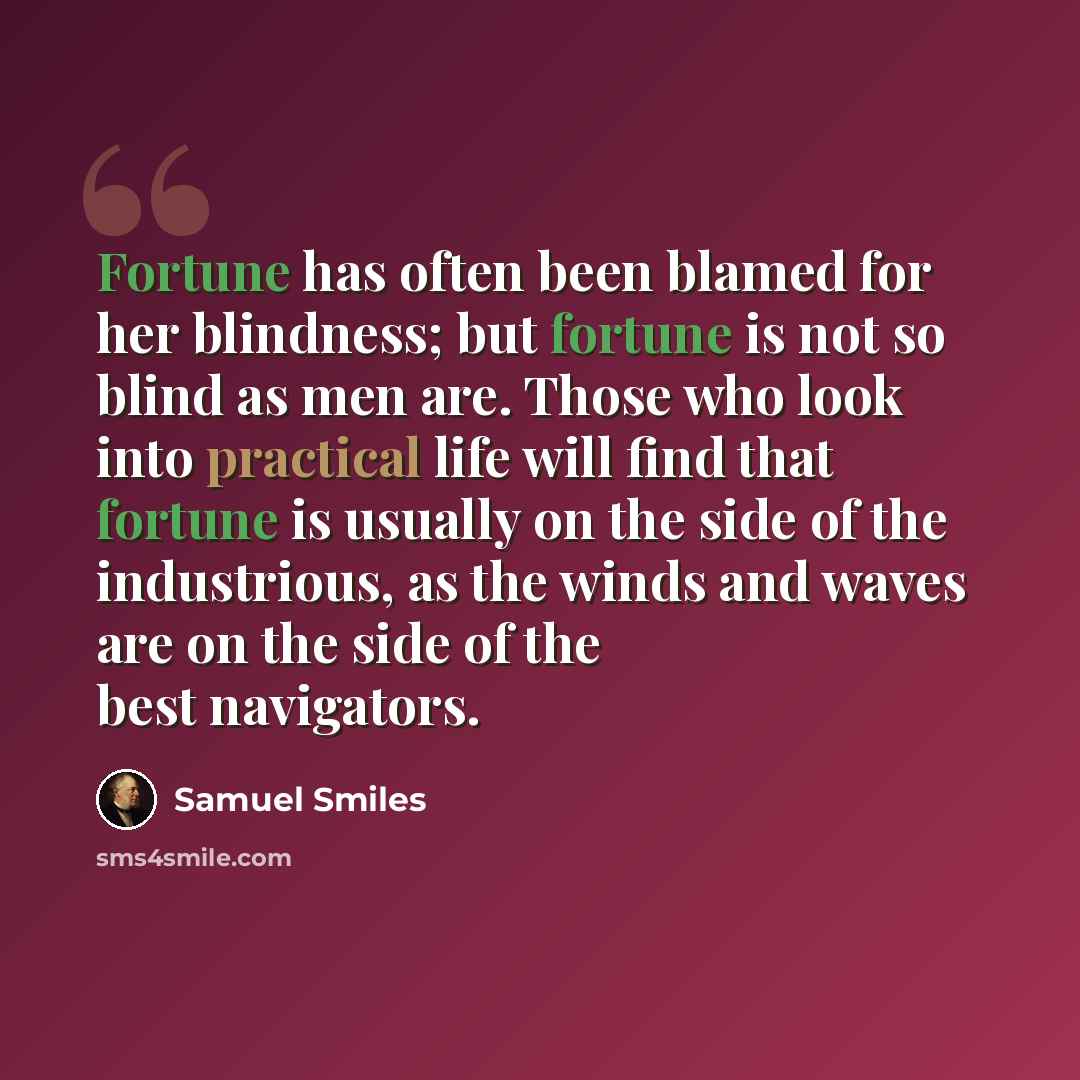 “Fortune has often been blamed for her blindness; but fortune is not so blind as men are. Those who look into practical life will find that fortune is usually on the side of the industrious, as the winds and waves are on the side of the best navigators.” quote by Samuel Smiles