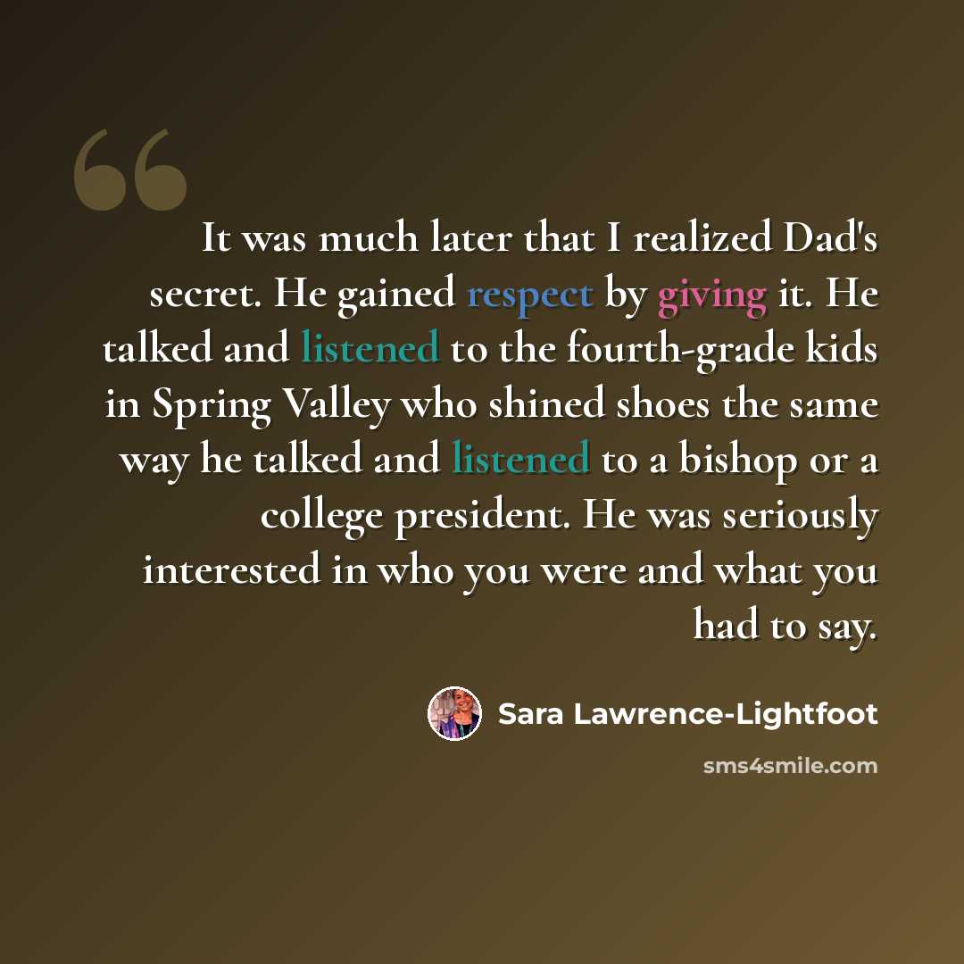 “It was much later that I realized Dad's secret. He gained respect by giving it. He talked and listened to the fourth-grade kids in Spring Valley who shined shoes the same way he talked and listened to a bishop or a college president. He was seriously interested in who you were and what you had to…” quote by Sara Lawrence-Lightfoot