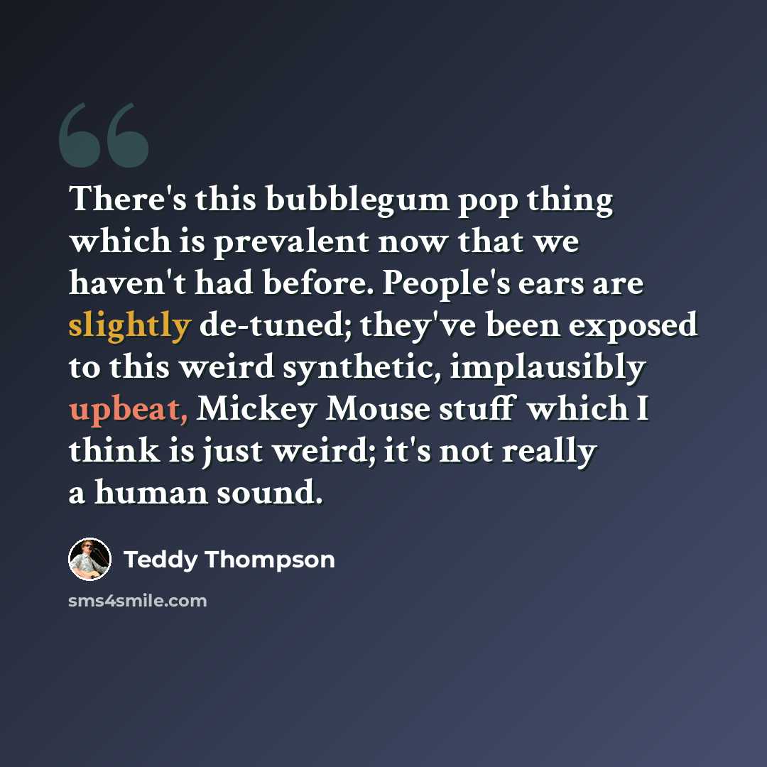 “There's this bubblegum pop thing which is prevalent now that we haven't had before. People's ears are slightly de-tuned; they've been exposed to this weird synthetic, implausibly upbeat, Mickey Mouse stuff which I think is just weird; it's not really a human sound.” quote by Teddy Thompson