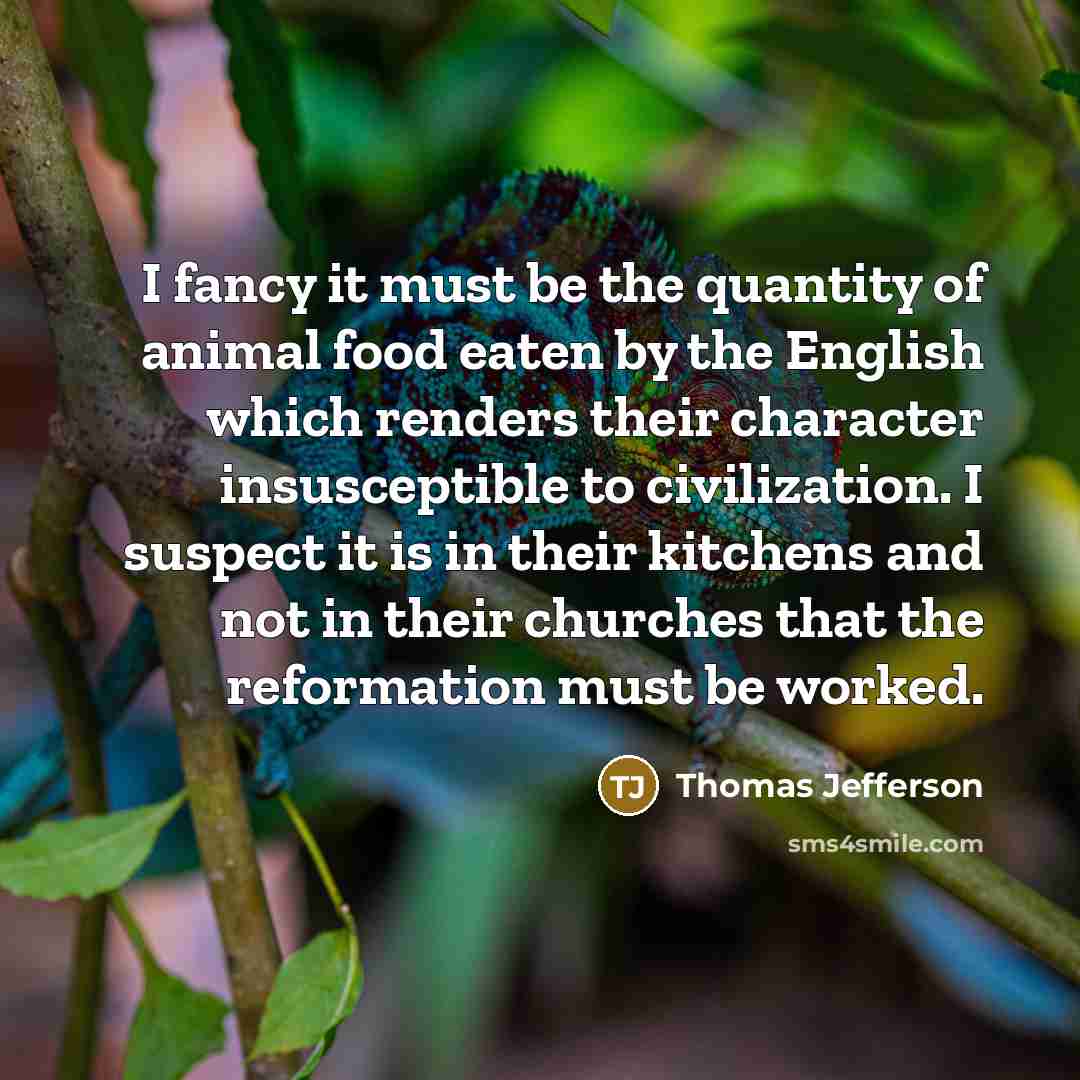 “I fancy it must be the quantity of animal food eaten by the English which renders their character insusceptible to civilization. I suspect it is in their kitchens and not in their churches that the reformation must be worked.” quote by Thomas Jefferson
