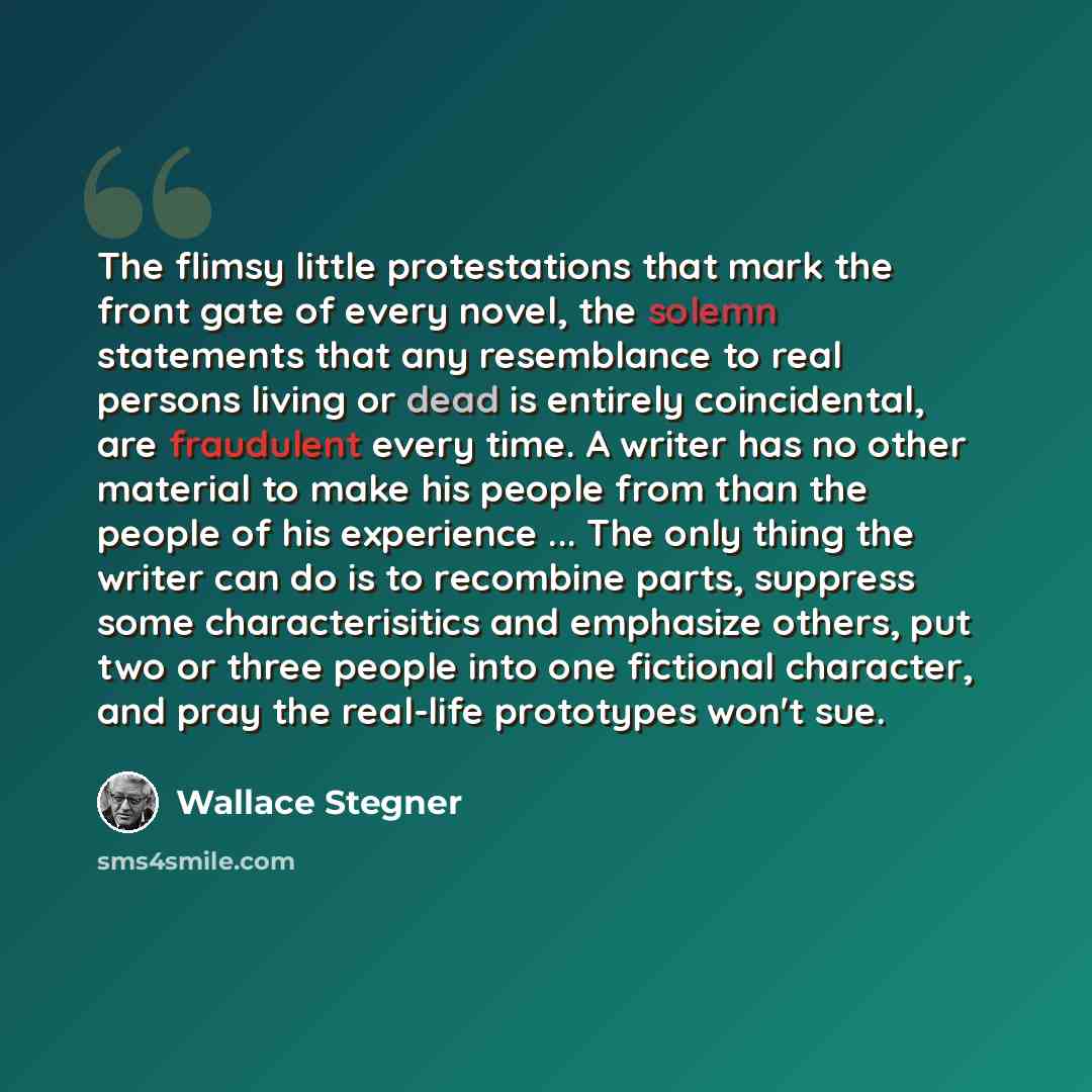 “The flimsy little protestations that mark the front gate of every novel, the solemn statements that any resemblance to real persons living or dead is entirely coincidental, are fraudulent every time. A writer has no other material to make his people from than the people of his experience ... The…” quote by Wallace Stegner
