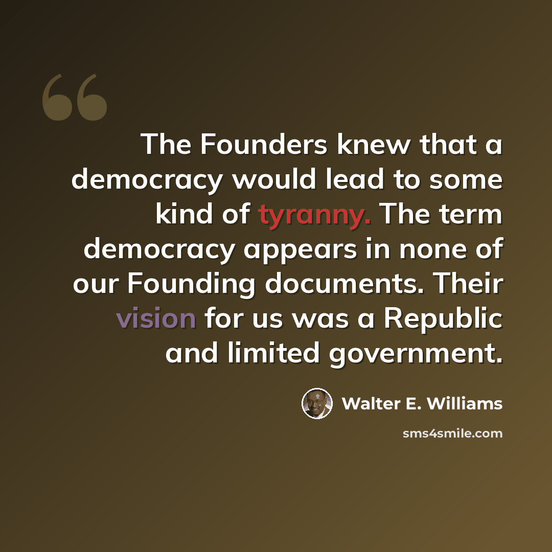 “The Founders knew that a democracy would lead to some kind of tyranny. The term democracy appears in none of our Founding documents. Their vision for us was a Republic and limited government.” quote by Walter E. Williams