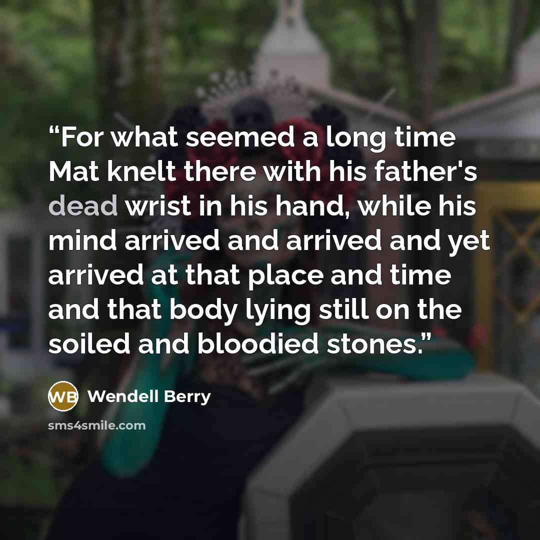 “For what seemed a long time Mat knelt there with his father's dead wrist in his hand, while his mind arrived and arrived and yet arrived at that place and time and that body lying still on the soiled and bloodied stones.” quote by Wendell Berry