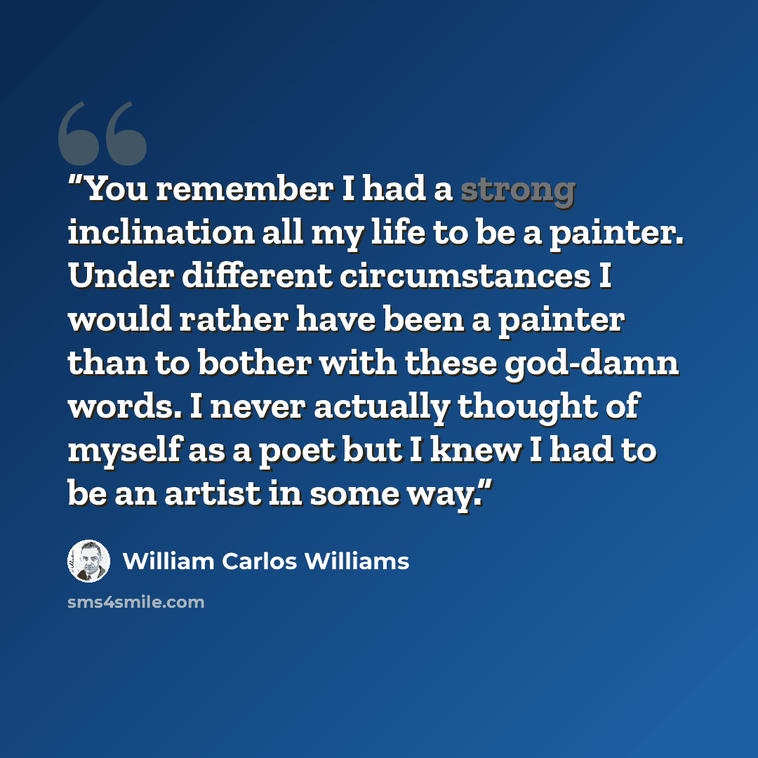 “You remember I had a strong inclination all my life to be a painter. Under different circumstances I would rather have been a painter than to bother with these god-damn words. I never actually thought of myself as a poet but I knew I had to be an artist in some way.” quote by William Carlos Williams