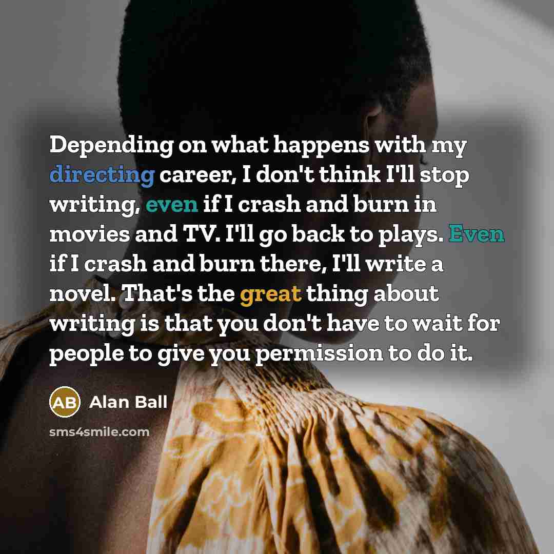 “Depending on what happens with my directing career, I don't think I'll stop writing, even if I crash and burn in movies and TV. I'll go back to plays. Even if I crash and burn there, I'll write a novel. That's the great thing about writing is that you don't have to wait for people to give you…” quote by Alan Ball