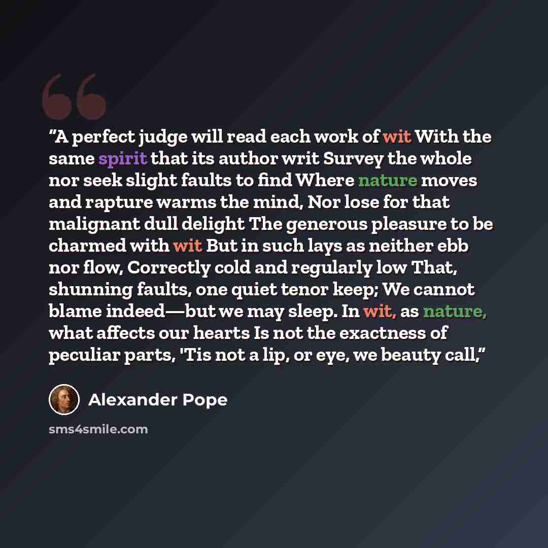 “A perfect judge will read each work of wit With the same spirit that its author writ Survey the whole nor seek slight faults to find Where nature moves and rapture warms the mind, Nor lose for that malignant dull delight The generous pleasure to be charmed with wit But in such lays as neither ebb…” quote by Alexander Pope