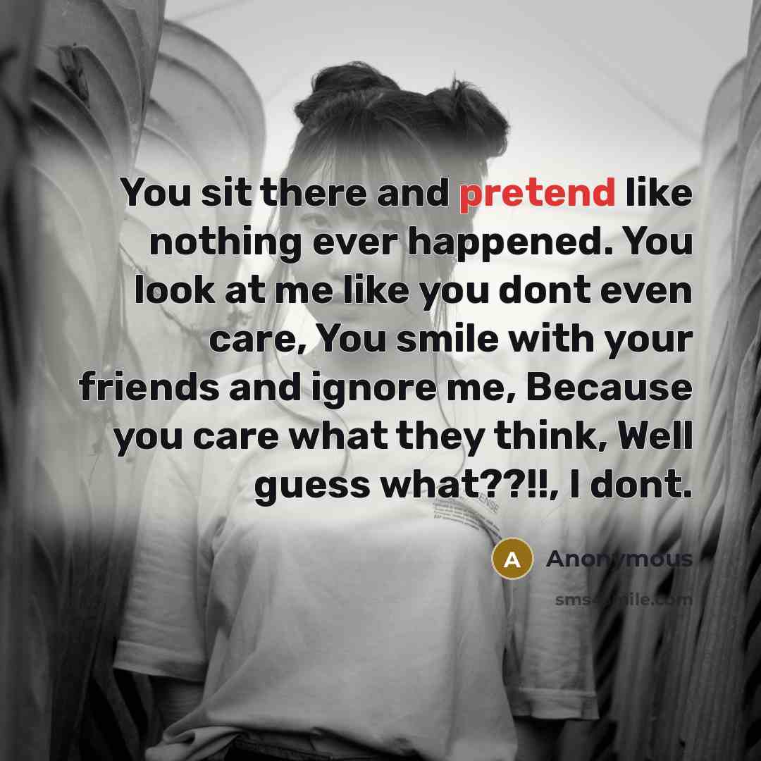 “You sit there and pretend like nothing ever happened. You look at me like you dont even care, You smile with your friends and ignore me, Because you care what they think, Well guess what??!!, I dont.” quote by Anonymous