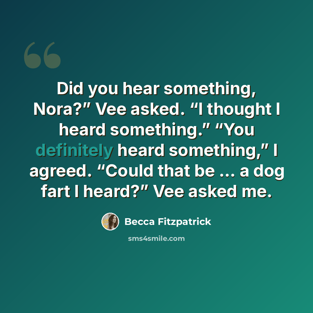“Did you hear something, Nora?” Vee asked. “I thought I heard something.” “You definitely heard something,” I agreed. “Could that be … a dog fart I heard?” Vee asked me.” quote by Becca Fitzpatrick