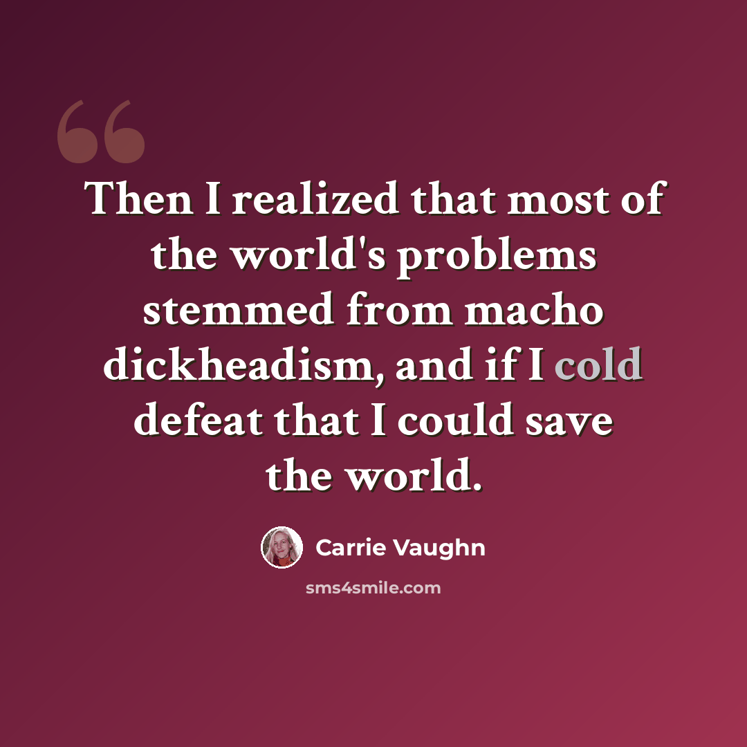 “Then I realized that most of the world's problems stemmed from macho dickheadism, and if I cold defeat that I could save the world.” quote by Carrie Vaughn
