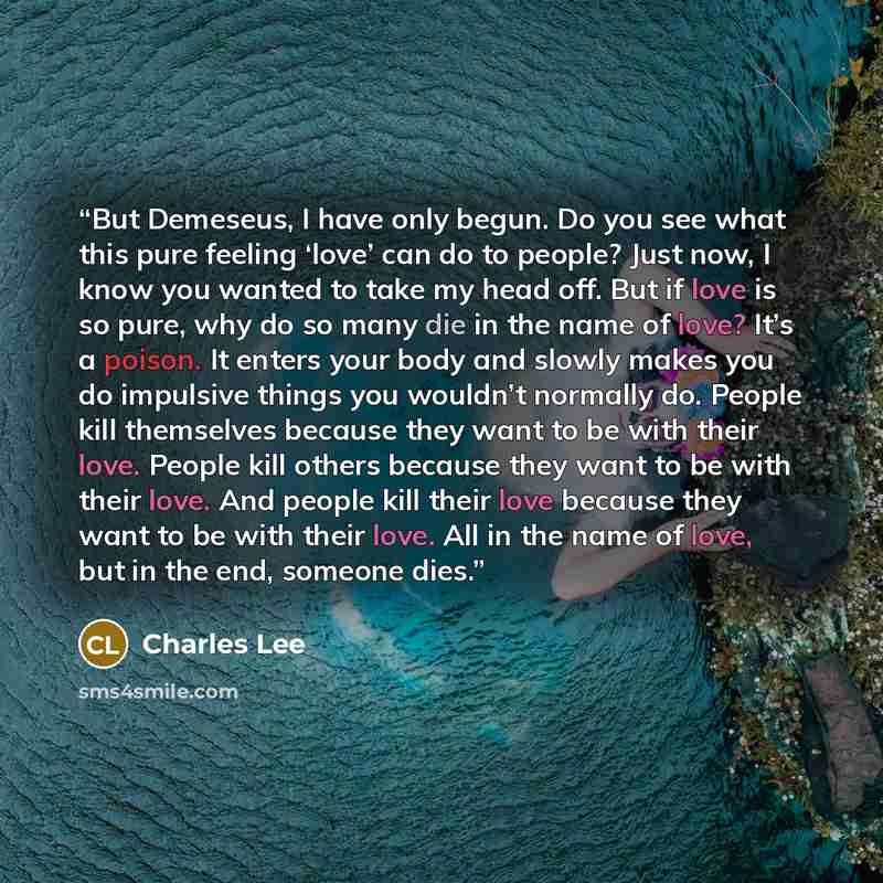 “But Demeseus, I have only begun. Do you see what this pure feeling ‘love’ can do to people? Just now, I know you wanted to take my head off. But if love is so pure, why do so many die in the name of love? It’s a poison. It enters your body and slowly makes you do impulsive things you wouldn’t…” quote by Charles Lee