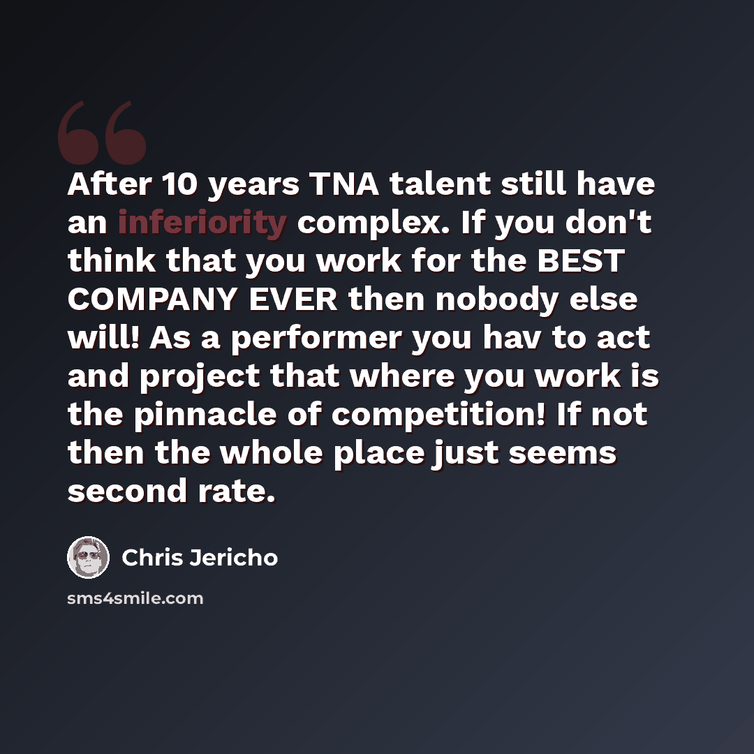 “After 10 years TNA talent still have an inferiority complex. If you don't think that you work for the BEST COMPANY EVER then nobody else will! As a performer you hav to act and project that where you work is the pinnacle of competition! If not then the whole place just seems second rate.” quote by Chris Jericho