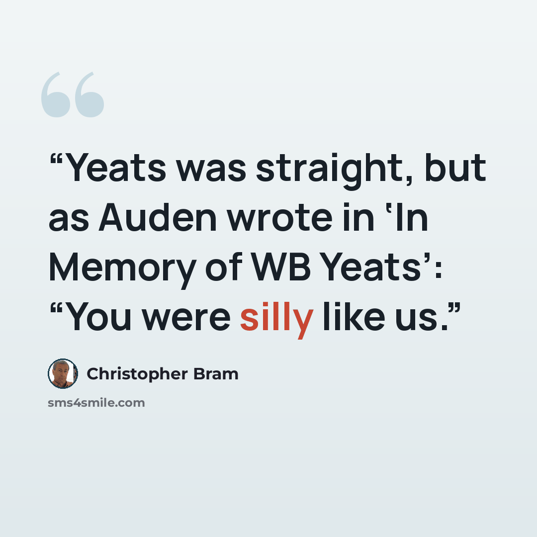 “Yeats was straight, but as Auden wrote in ‘In Memory of WB Yeats’: “You were silly like us.” quote by Christopher Bram
