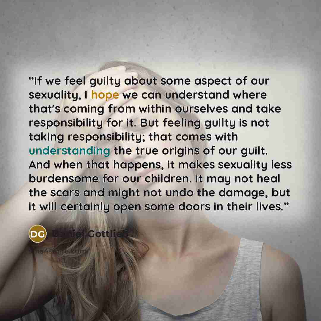 “If we feel guilty about some aspect of our sexuality, I hope we can understand where that's coming from within ourselves and take responsibility for it. But feeling guilty is not taking responsibility; that comes with understanding the true origins of our guilt. And when that happens, it makes…” quote by Daniel Gottlieb