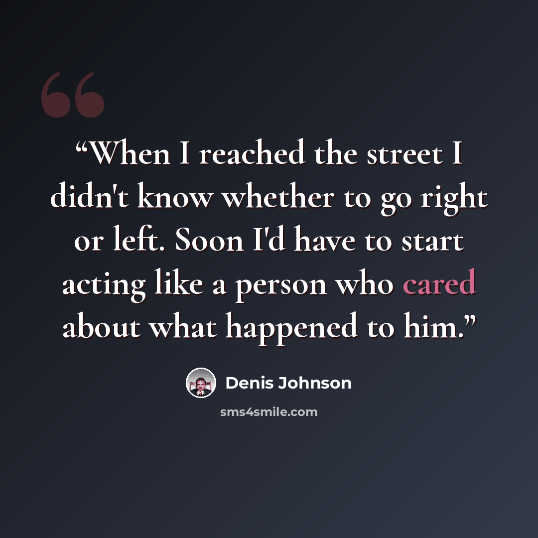 “When I reached the street I didn't know whether to go right or left. Soon I'd have to start acting like a person who cared about what happened to him.” quote by Denis Johnson