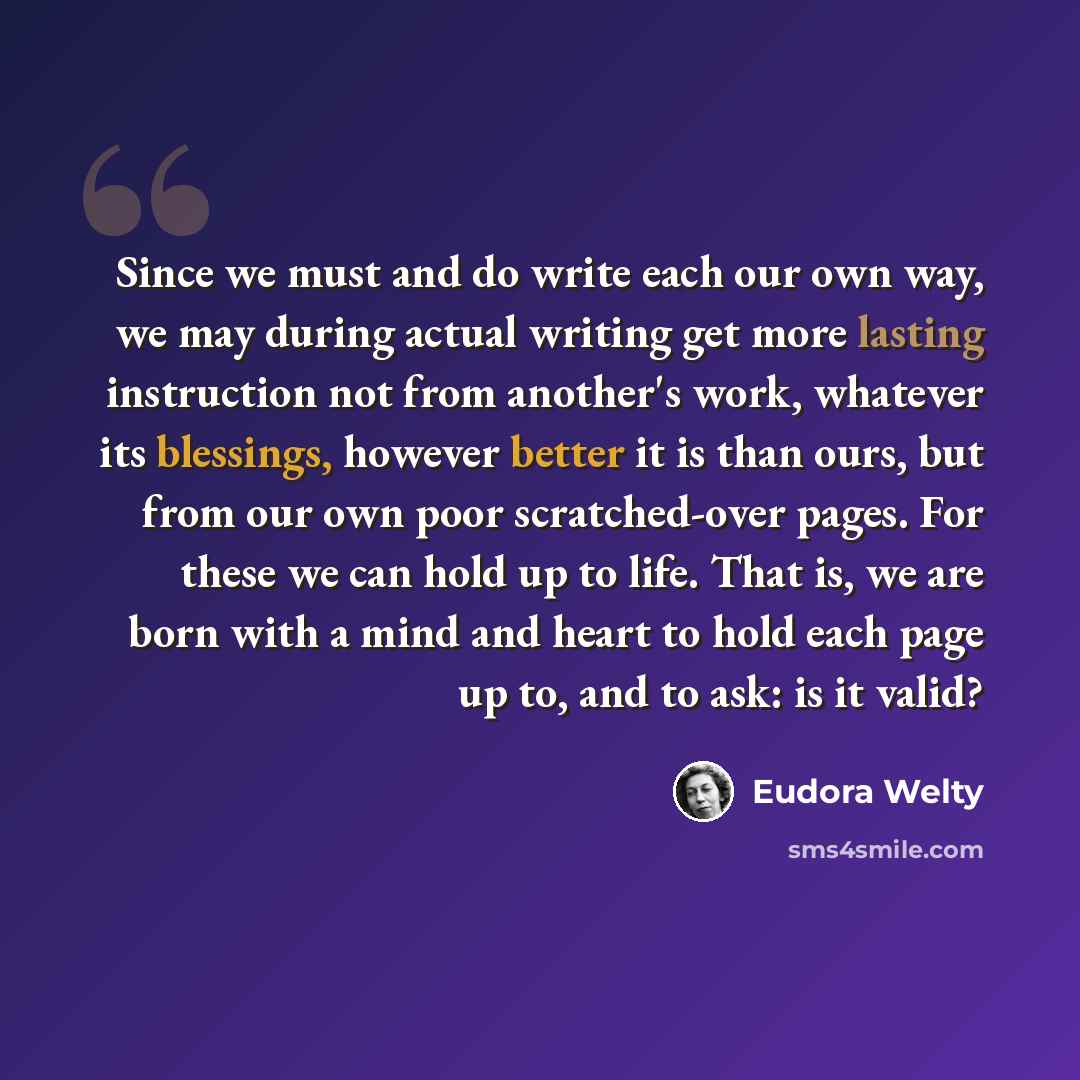 “Since we must and do write each our own way, we may during actual writing get more lasting instruction not from another's work, whatever its blessings, however better it is than ours, but from our own poor scratched-over pages. For these we can hold up to life. That is, we are born with a mind and…” quote by Eudora Welty