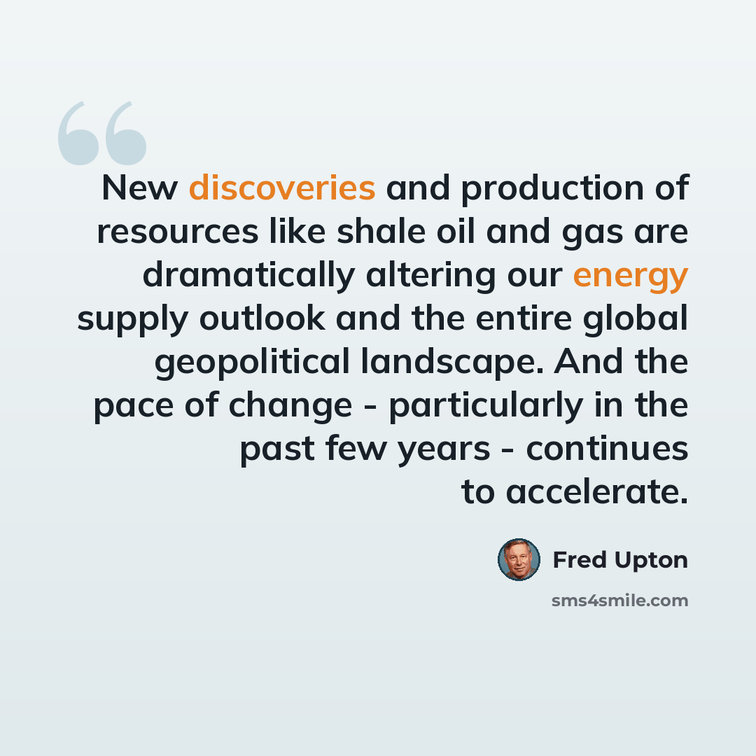 “New discoveries and production of resources like shale oil and gas are dramatically altering our energy supply outlook and the entire global geopolitical landscape. And the pace of change - particularly in the past few years - continues to accelerate.” quote by Fred Upton