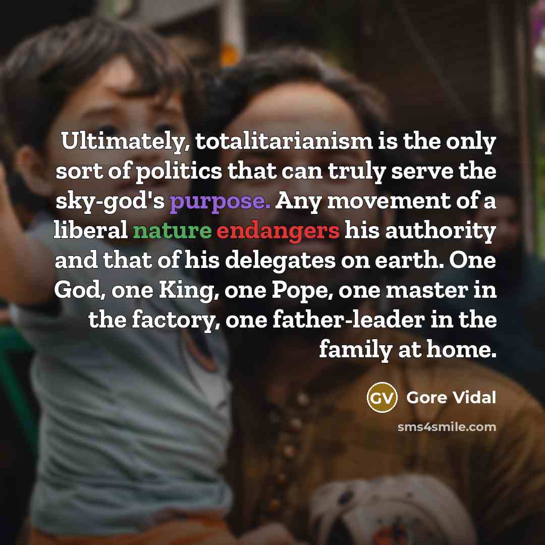 “Ultimately, totalitarianism is the only sort of politics that can truly serve the sky-god's purpose. Any movement of a liberal nature endangers his authority and that of his delegates on earth. One God, one King, one Pope, one master in the factory, one father-leader in the family at home.” quote by Gore Vidal