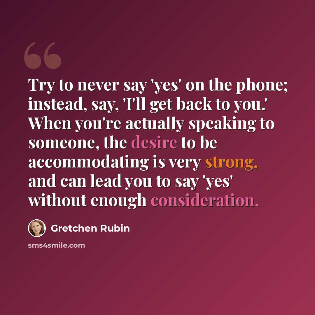 “Try to never say 'yes' on the phone; instead, say, 'I'll get back to you.' When you're actually speaking to someone, the desire to be accommodating is very strong, and can lead you to say 'yes' without enough consideration.” quote by Gretchen Rubin
