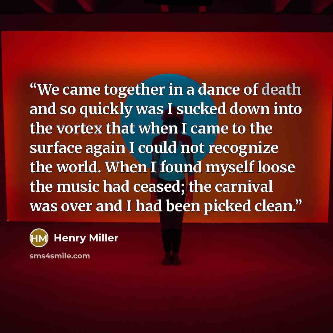 “We came together in a dance of death and so quickly was I sucked down into the vortex that when I came to the surface again I could not recognize the world. When I found myself loose the music had ceased; the carnival was over and I had been picked clean.” quote by Henry Miller