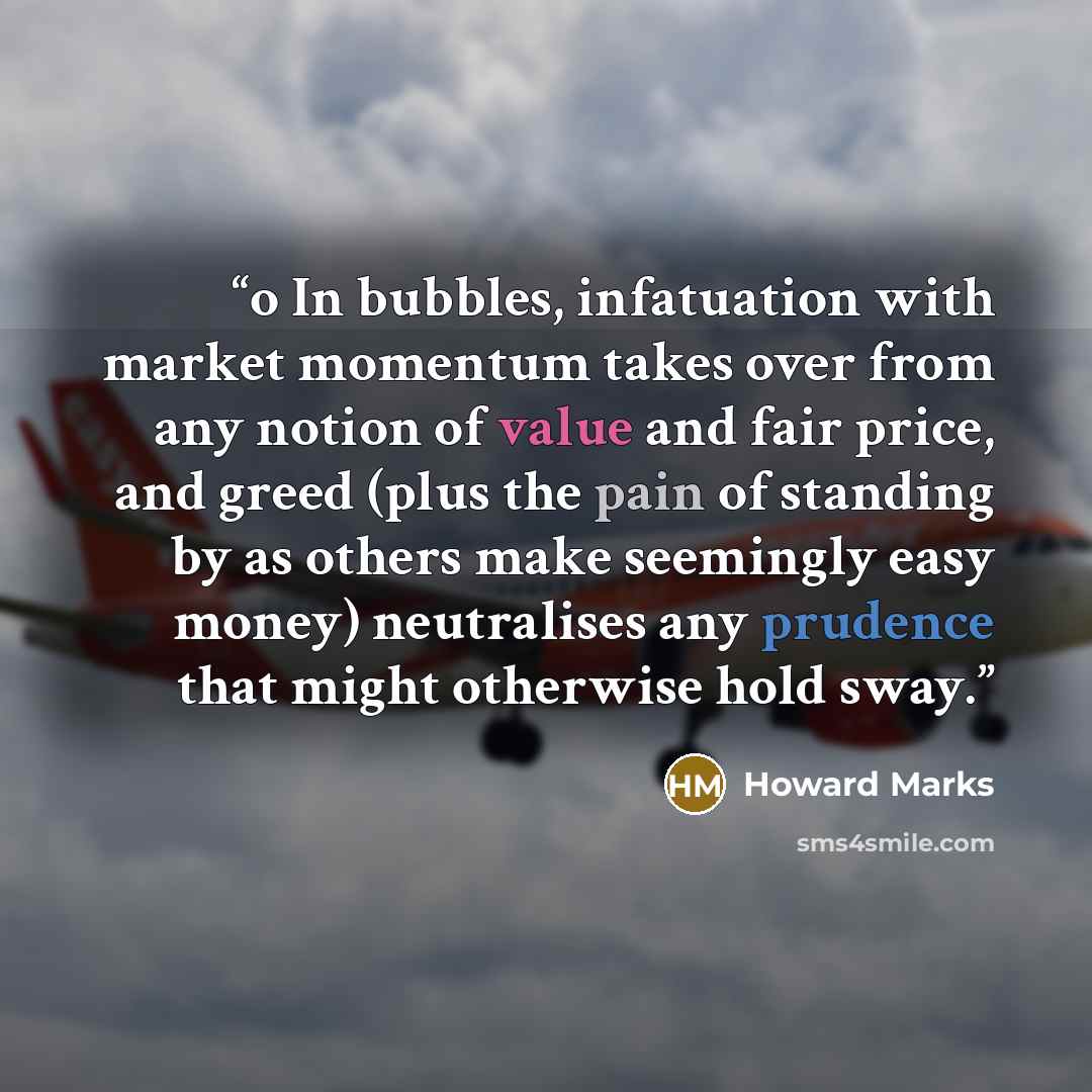 “o In bubbles, infatuation with market momentum takes over from any notion of value and fair price, and greed (plus the pain of standing by as others make seemingly easy money) neutralises any prudence that might otherwise hold sway.” quote by Howard Marks