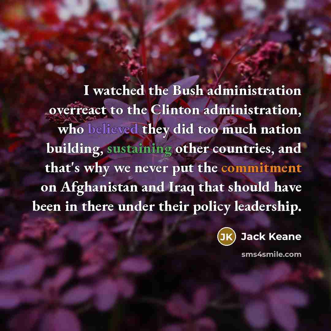 “I watched the Bush administration overreact to the Clinton administration, who believed they did too much nation building, sustaining other countries, and that's why we never put the commitment on Afghanistan and Iraq that should have been in there under their policy leadership.” quote by Jack Keane