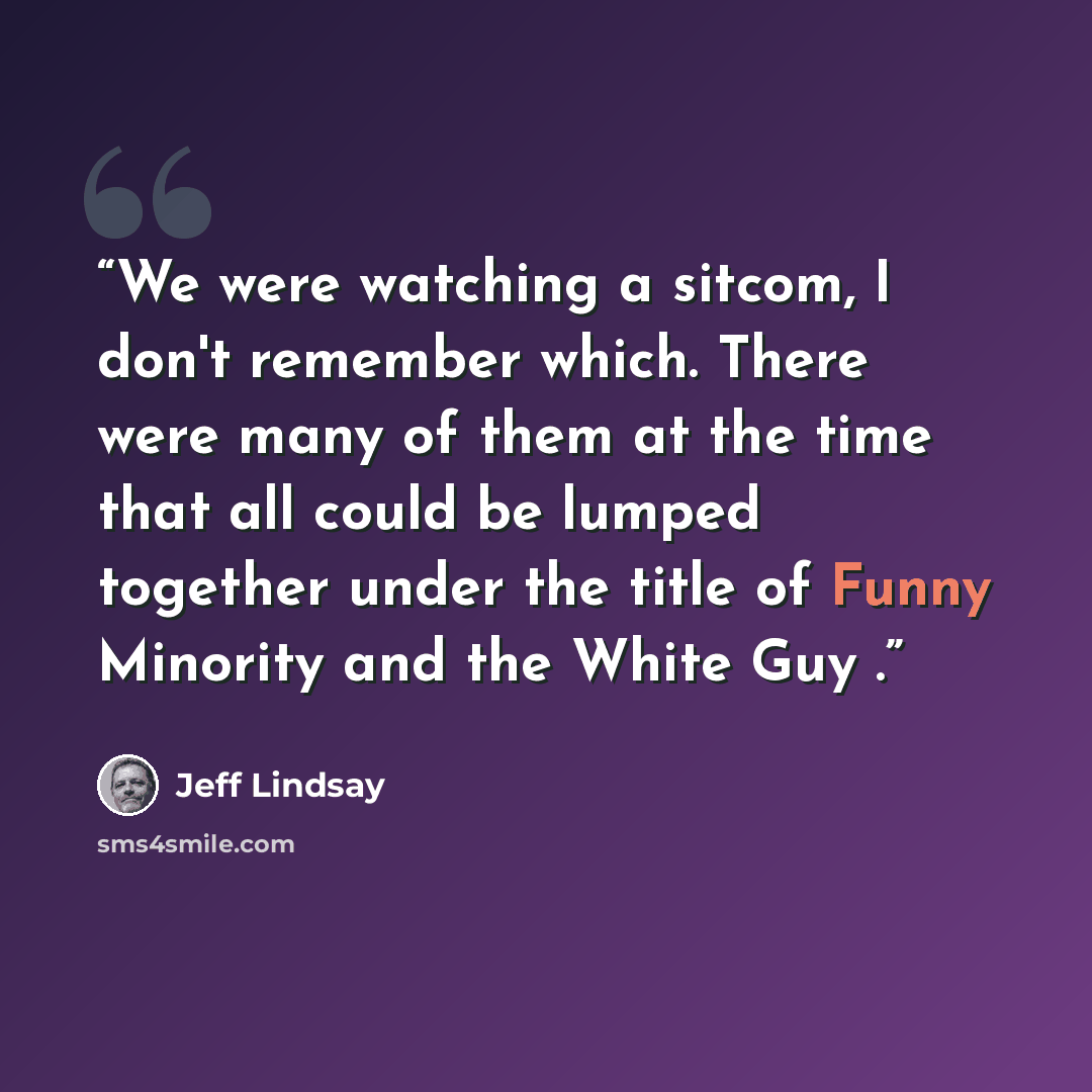 “We were watching a sitcom, I don't remember which. There were many of them at the time that all could be lumped together under the title of Funny Minority and the White Guy .” quote by Jeff Lindsay