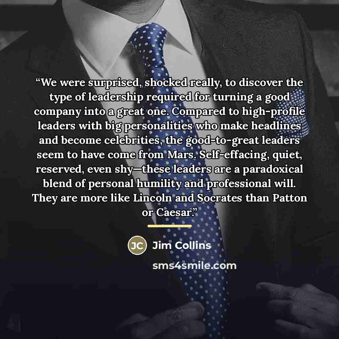 “We were surprised, shocked really, to discover the type of leadership required for turning a good company into a great one. Compared to high-profile leaders with big personalities who make headlines and become celebrities, the good-to-great leaders seem to have come from Mars. Self-effacing…” quote by Jim Collins