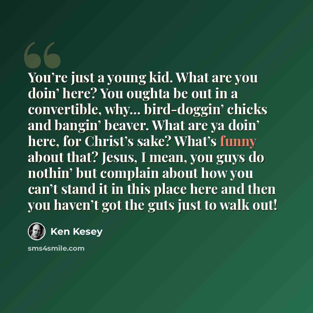 “You’re just a young kid. What are you doin’ here? You oughta be out in a convertible, why… bird-doggin’ chicks and bangin’ beaver. What are ya doin’ here, for Christ’s sake? What’s funny about that? Jesus, I mean, you guys do nothin’ but complain about how you can’t stand it in this place here and…” quote by Ken Kesey