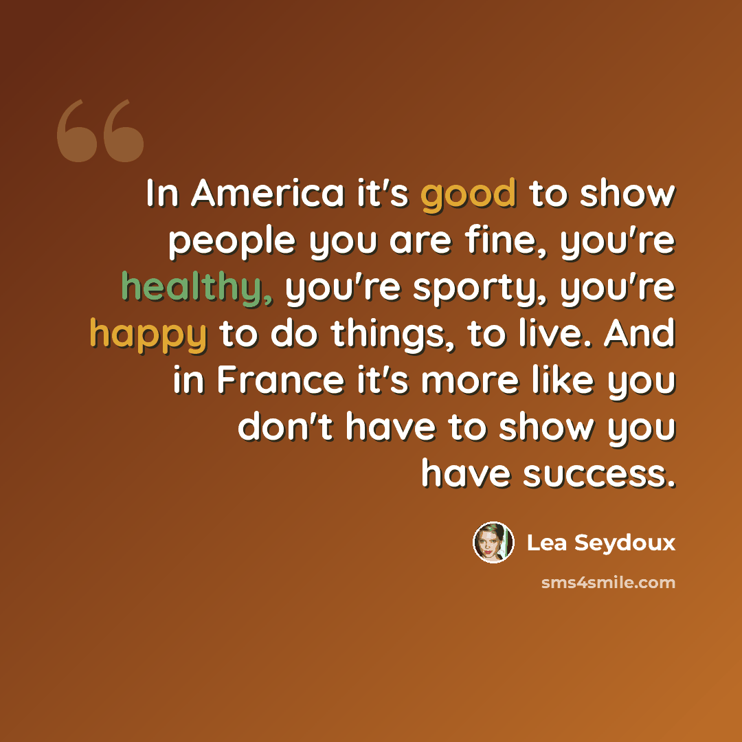 “In America it's good to show people you are fine, you're healthy, you're sporty, you're happy to do things, to live. And in France it's more like you don't have to show you have success.” quote by Lea Seydoux