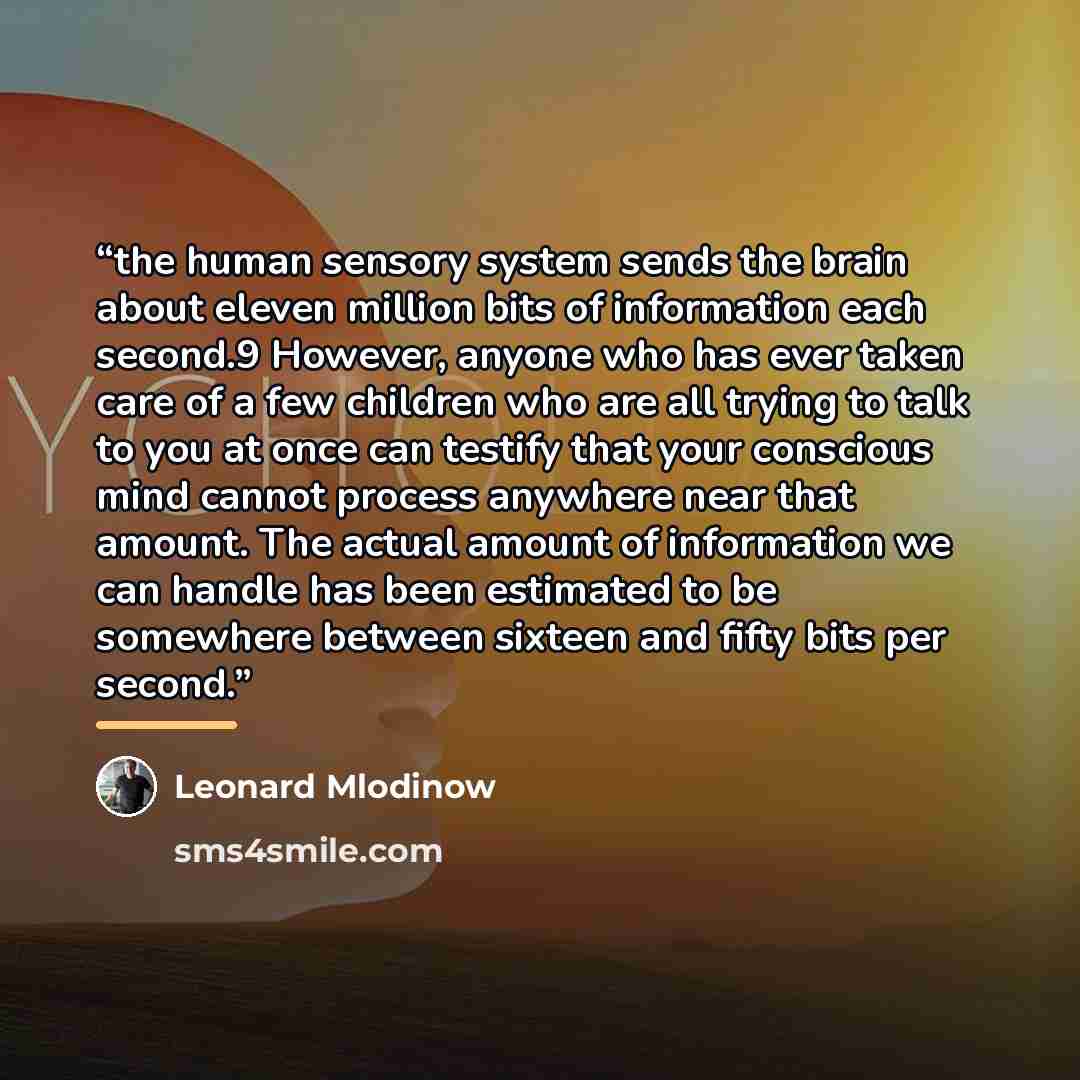 “the human sensory system sends the brain about eleven million bits of information each second.9 However, anyone who has ever taken care of a few children who are all trying to talk to you at once can testify that your conscious mind cannot process anywhere near that amount. The actual amount of…” quote by Leonard Mlodinow