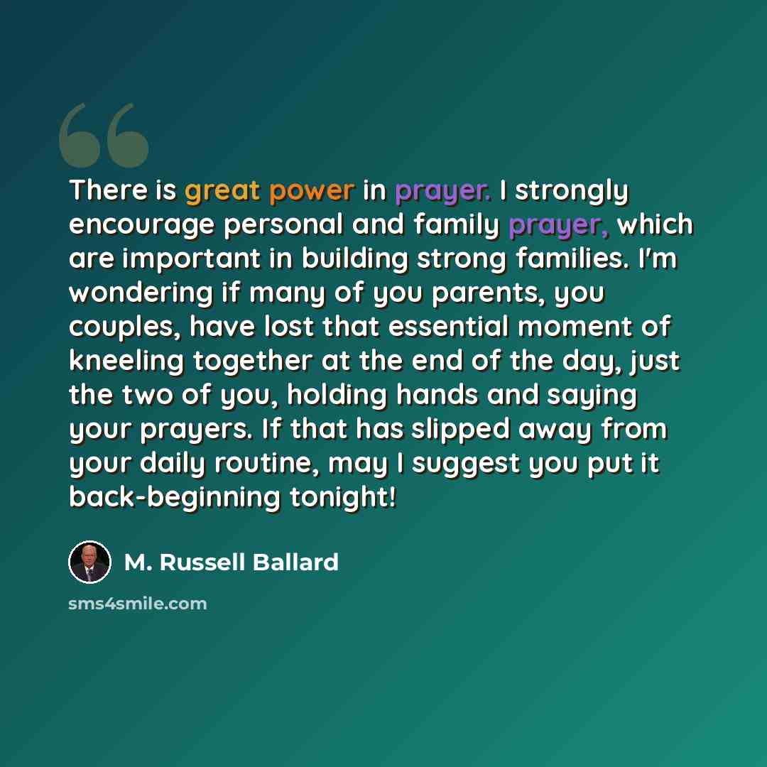 “There is great power in prayer. I strongly encourage personal and family prayer, which are important in building strong families. I'm wondering if many of you parents, you couples, have lost that essential moment of kneeling together at the end of the day, just the two of you, holding hands and…” quote by M. Russell Ballard