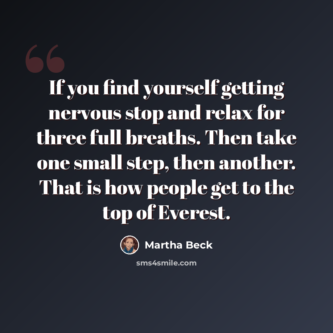 “If you find yourself getting nervous stop and relax for three full breaths. Then take one small step, then another. That is how people get to the top of Everest.” quote by Martha Beck